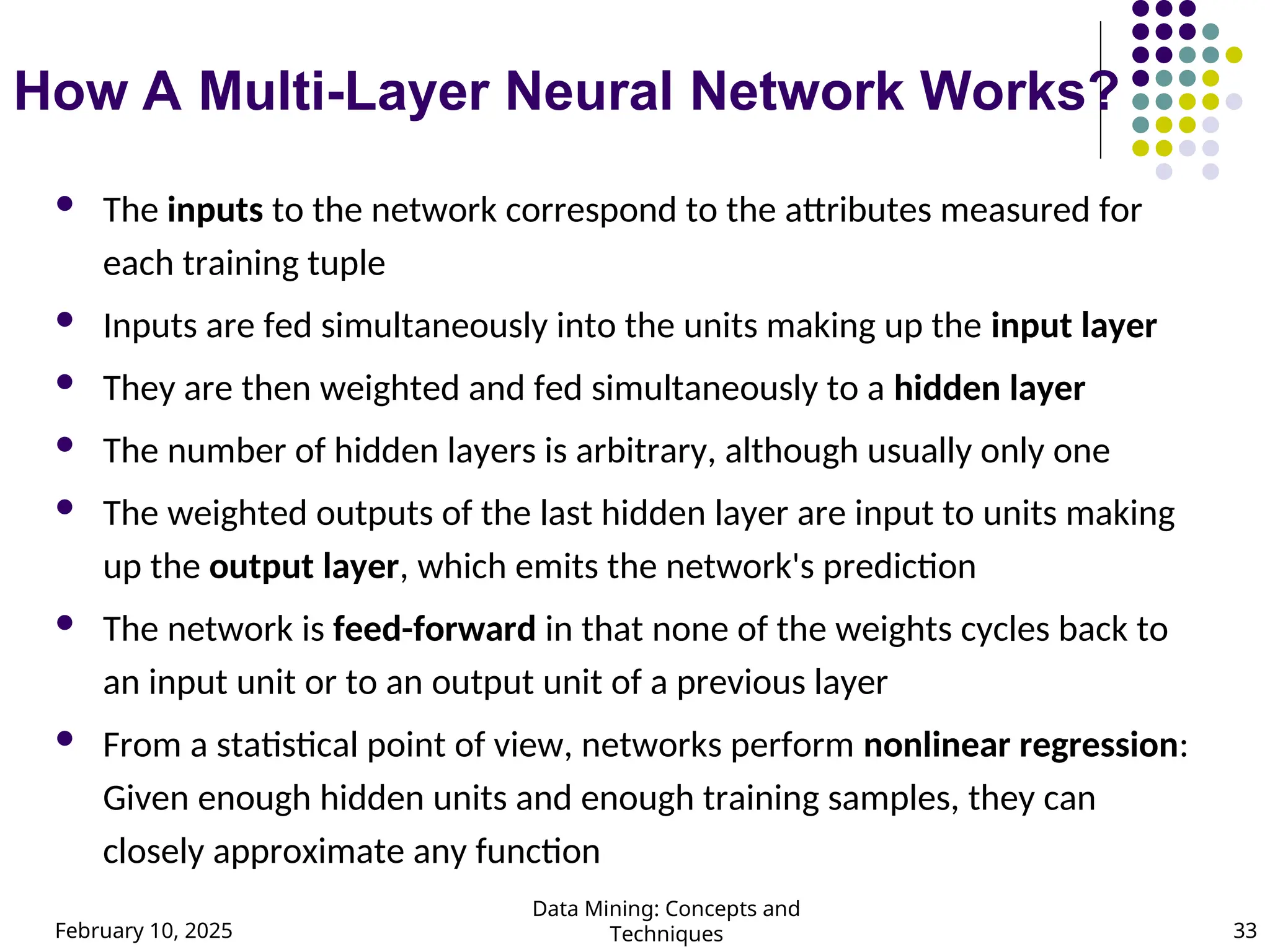 February 10, 2025
Data Mining: Concepts and
Techniques 33
How A Multi-Layer Neural Network Works?
 The inputs to the network correspond to the attributes measured for
each training tuple
 Inputs are fed simultaneously into the units making up the input layer
 They are then weighted and fed simultaneously to a hidden layer
 The number of hidden layers is arbitrary, although usually only one
 The weighted outputs of the last hidden layer are input to units making
up the output layer, which emits the network's prediction
 The network is feed-forward in that none of the weights cycles back to
an input unit or to an output unit of a previous layer
 From a statistical point of view, networks perform nonlinear regression:
Given enough hidden units and enough training samples, they can
closely approximate any function
 