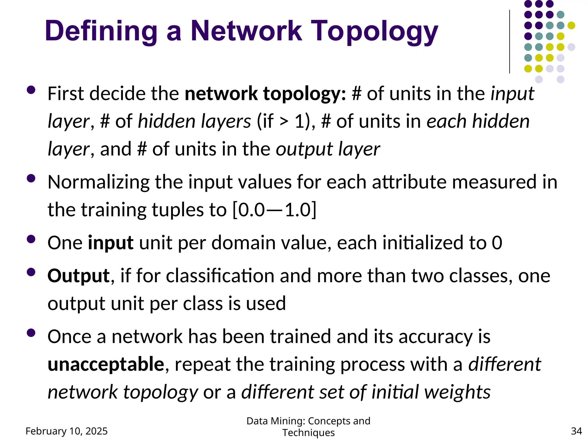 February 10, 2025
Data Mining: Concepts and
Techniques 34
Defining a Network Topology
 First decide the network topology: # of units in the input
layer, # of hidden layers (if > 1), # of units in each hidden
layer, and # of units in the output layer
 Normalizing the input values for each attribute measured in
the training tuples to [0.0—1.0]
 One input unit per domain value, each initialized to 0
 Output, if for classification and more than two classes, one
output unit per class is used
 Once a network has been trained and its accuracy is
unacceptable, repeat the training process with a different
network topology or a different set of initial weights
 