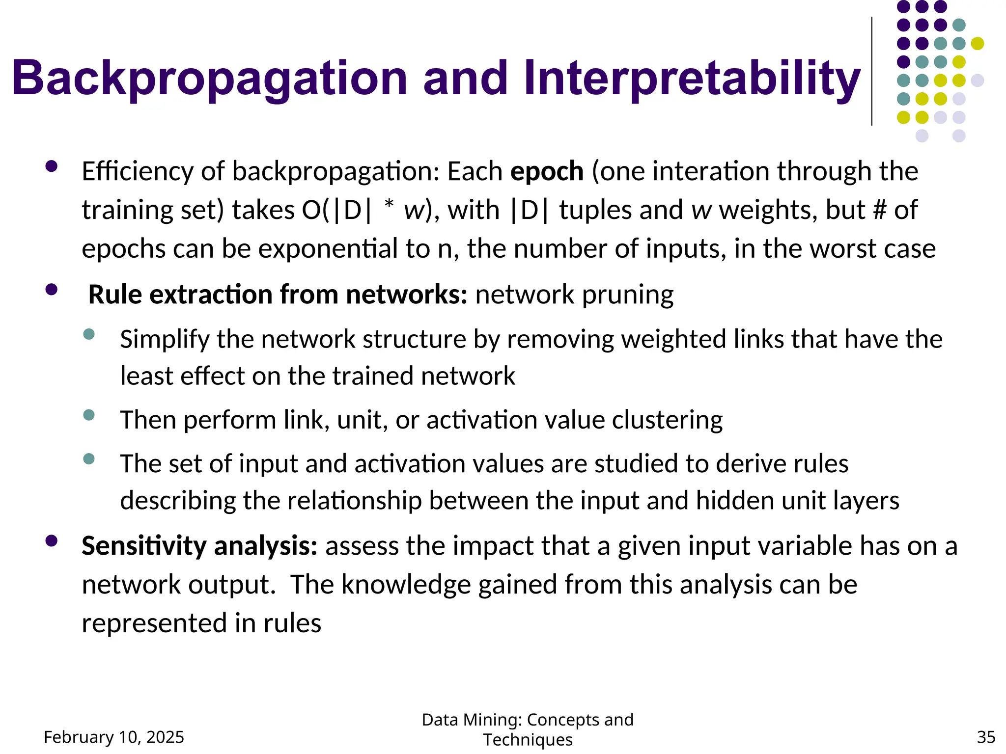 February 10, 2025
Data Mining: Concepts and
Techniques 35
Backpropagation and Interpretability
 Efficiency of backpropagation: Each epoch (one interation through the
training set) takes O(|D| * w), with |D| tuples and w weights, but # of
epochs can be exponential to n, the number of inputs, in the worst case
 Rule extraction from networks: network pruning
 Simplify the network structure by removing weighted links that have the
least effect on the trained network
 Then perform link, unit, or activation value clustering
 The set of input and activation values are studied to derive rules
describing the relationship between the input and hidden unit layers
 Sensitivity analysis: assess the impact that a given input variable has on a
network output. The knowledge gained from this analysis can be
represented in rules
 