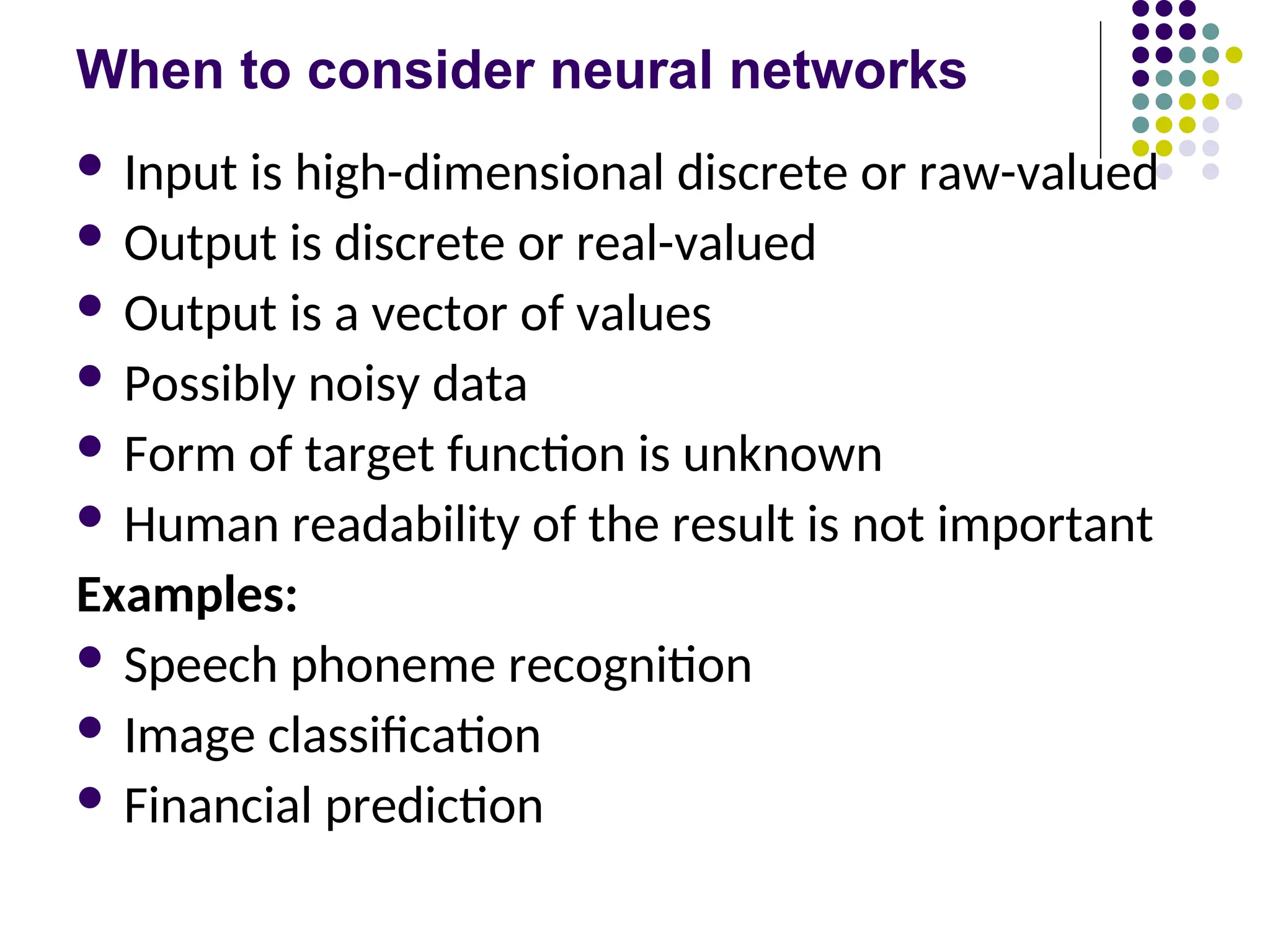 When to consider neural networks
 Input is high-dimensional discrete or raw-valued
 Output is discrete or real-valued
 Output is a vector of values
 Possibly noisy data
 Form of target function is unknown
 Human readability of the result is not important
Examples:
 Speech phoneme recognition
 Image classification
 Financial prediction
 