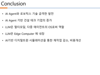 Conclusion
• AI Agent와 로보틱스 기술 급격한 발전
• AI Agent 기반 건설 테크 기업의 증가
• LLM은 멀티모달, 다중 에이전트의 OS로써 역할
• LLM은 Edge Computer 에 내장
• AI기반 디지털트윈 시뮬레이션을 통한 재작업 감소, 비용개선
 