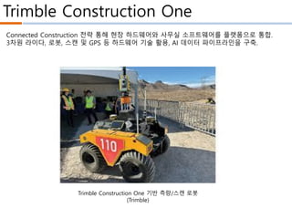 Trimble Construction One
Trimble Construction One 기반 측량/스캔 로봇
(Trimble)
Connected Construction 전략 통해 현장 하드웨어와 사무실 소프트웨어를 플랫폼으로 통합.
3차원 라이다, 로봇, 스캔 및 GPS 등 하드웨어 기술 활용, AI 데이터 파이프라인을 구축.
 