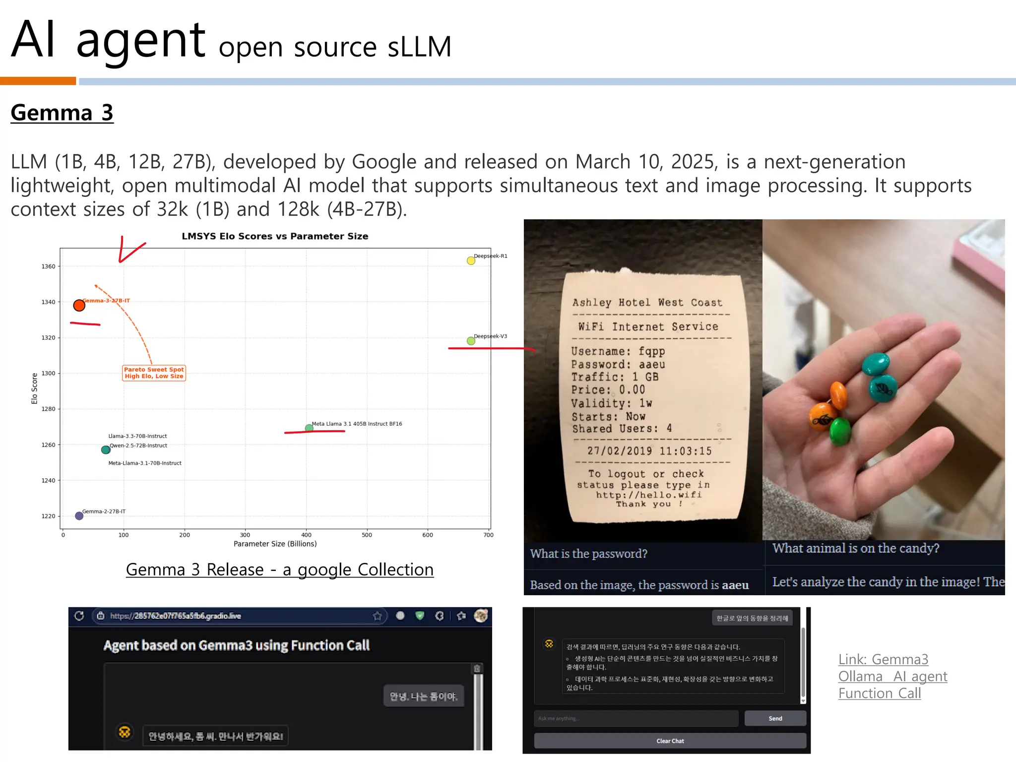 AI agent open source sLLM
Link: Gemma3
Ollama AI agent
Function Call
Gemma 3
LLM (1B, 4B, 12B, 27B), developed by Google and released on March 10, 2025, is a next-generation
lightweight, open multimodal AI model that supports simultaneous text and image processing. It supports
context sizes of 32k (1B) and 128k (4B-27B).
Gemma 3 Release - a google Collection
 