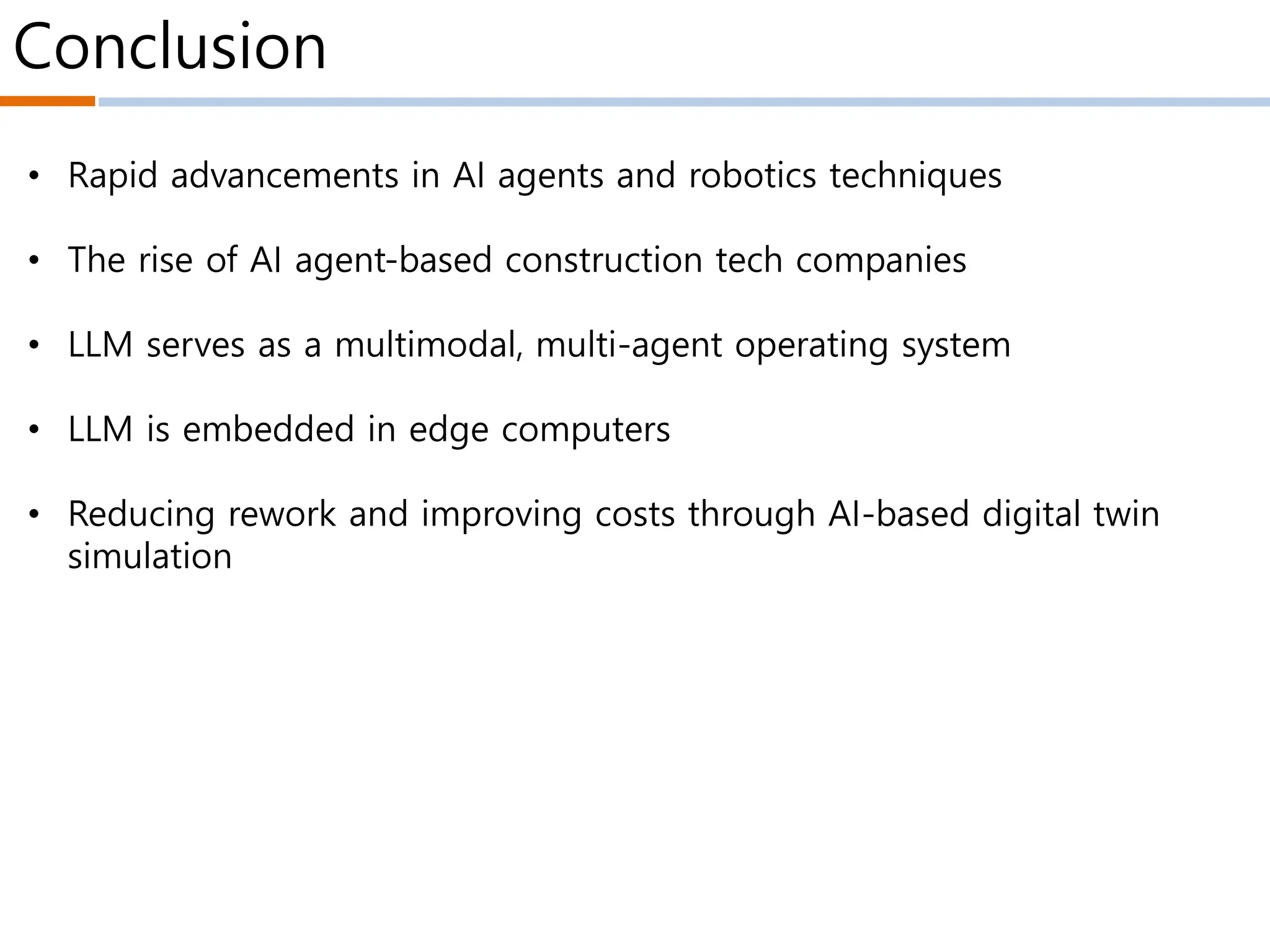 Conclusion
• Rapid advancements in AI agents and robotics techniques
• The rise of AI agent-based construction tech companies
• LLM serves as a multimodal, multi-agent operating system
• LLM is embedded in edge computers
• Reducing rework and improving costs through AI-based digital twin
simulation
 