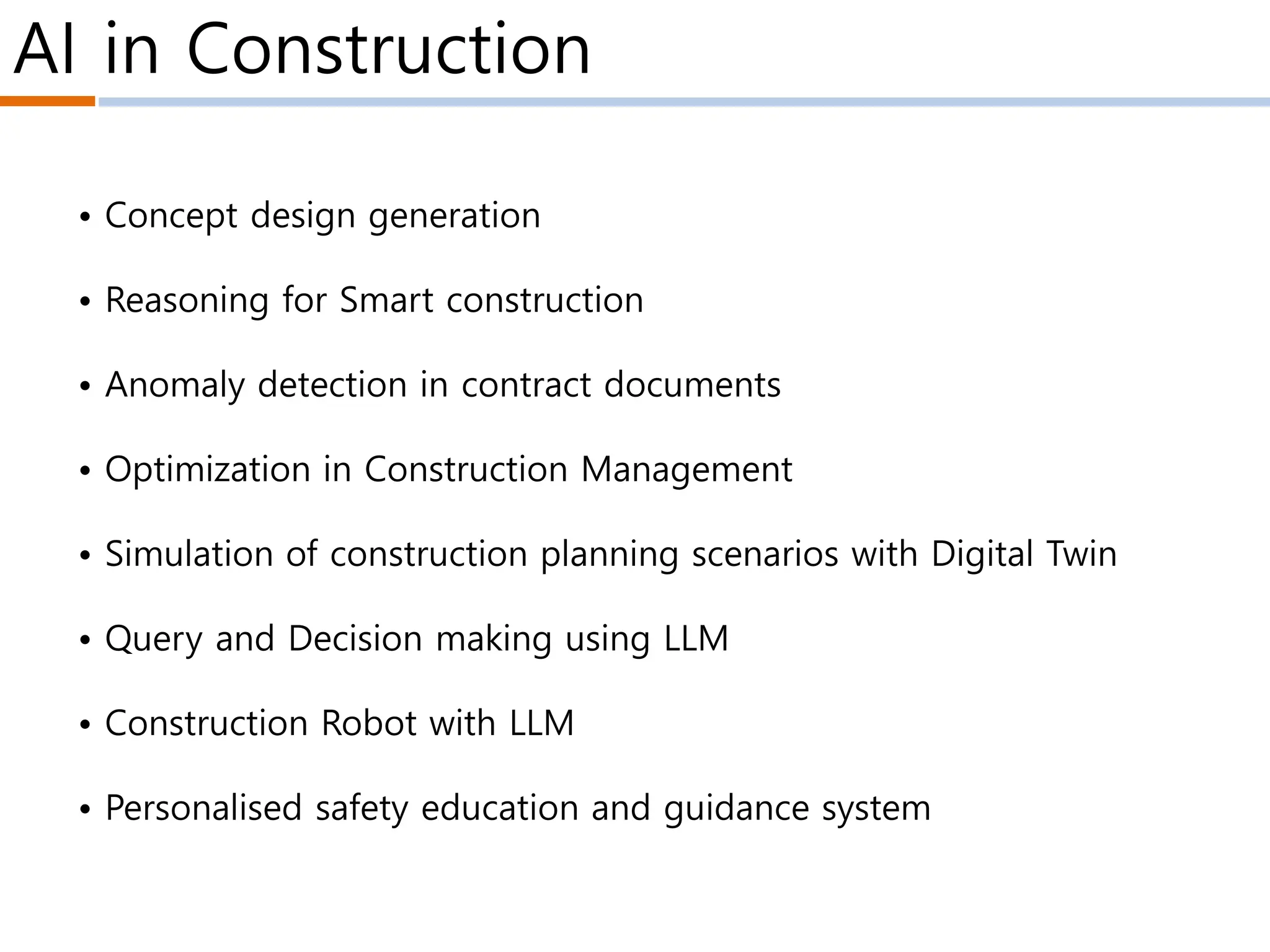 • Concept design generation
• Reasoning for Smart construction
• Anomaly detection in contract documents
• Optimization in Construction Management
• Simulation of construction planning scenarios with Digital Twin
• Query and Decision making using LLM
• Construction Robot with LLM
• Personalised safety education and guidance system
AI in Construction
 