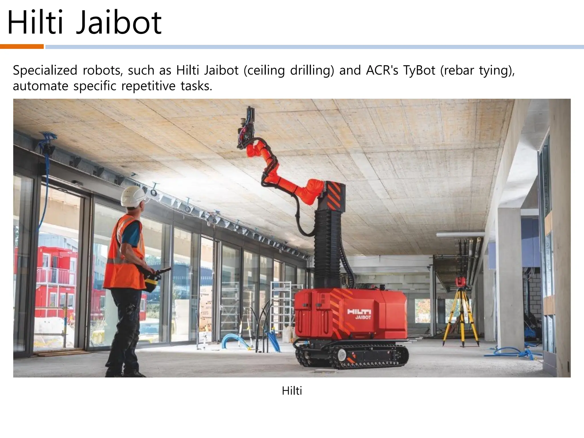 Hilti Jaibot
Hilti
Specialized robots, such as Hilti Jaibot (ceiling drilling) and ACR's TyBot (rebar tying),
automate specific repetitive tasks.
 