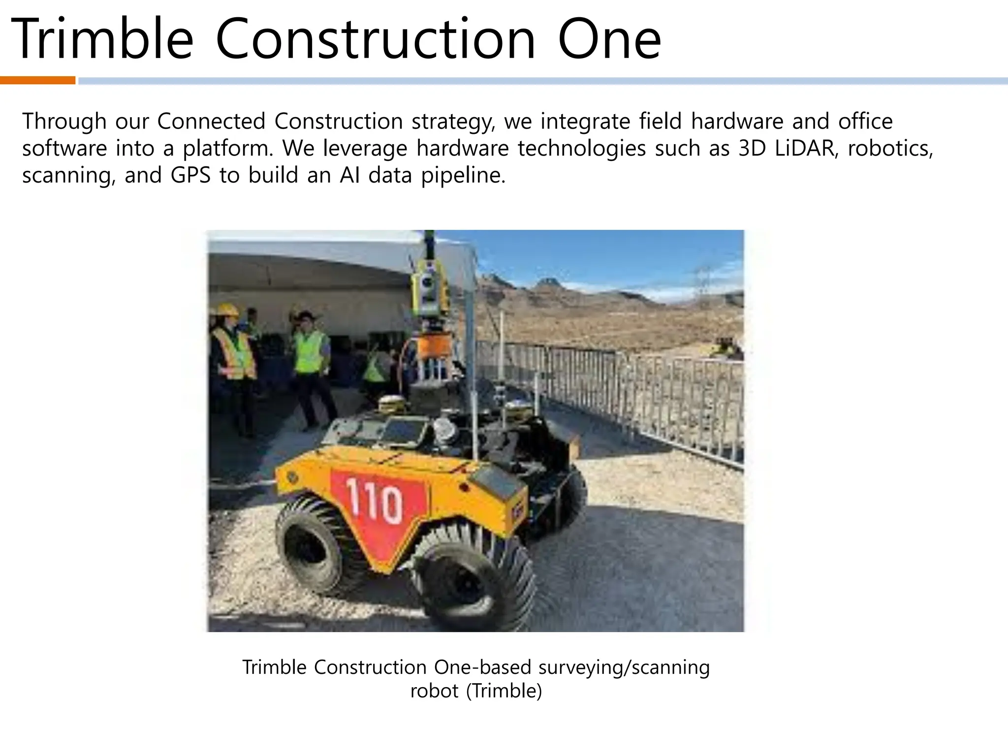 Trimble Construction One
Trimble Construction One-based surveying/scanning
robot (Trimble)
Through our Connected Construction strategy, we integrate field hardware and office
software into a platform. We leverage hardware technologies such as 3D LiDAR, robotics,
scanning, and GPS to build an AI data pipeline.
 