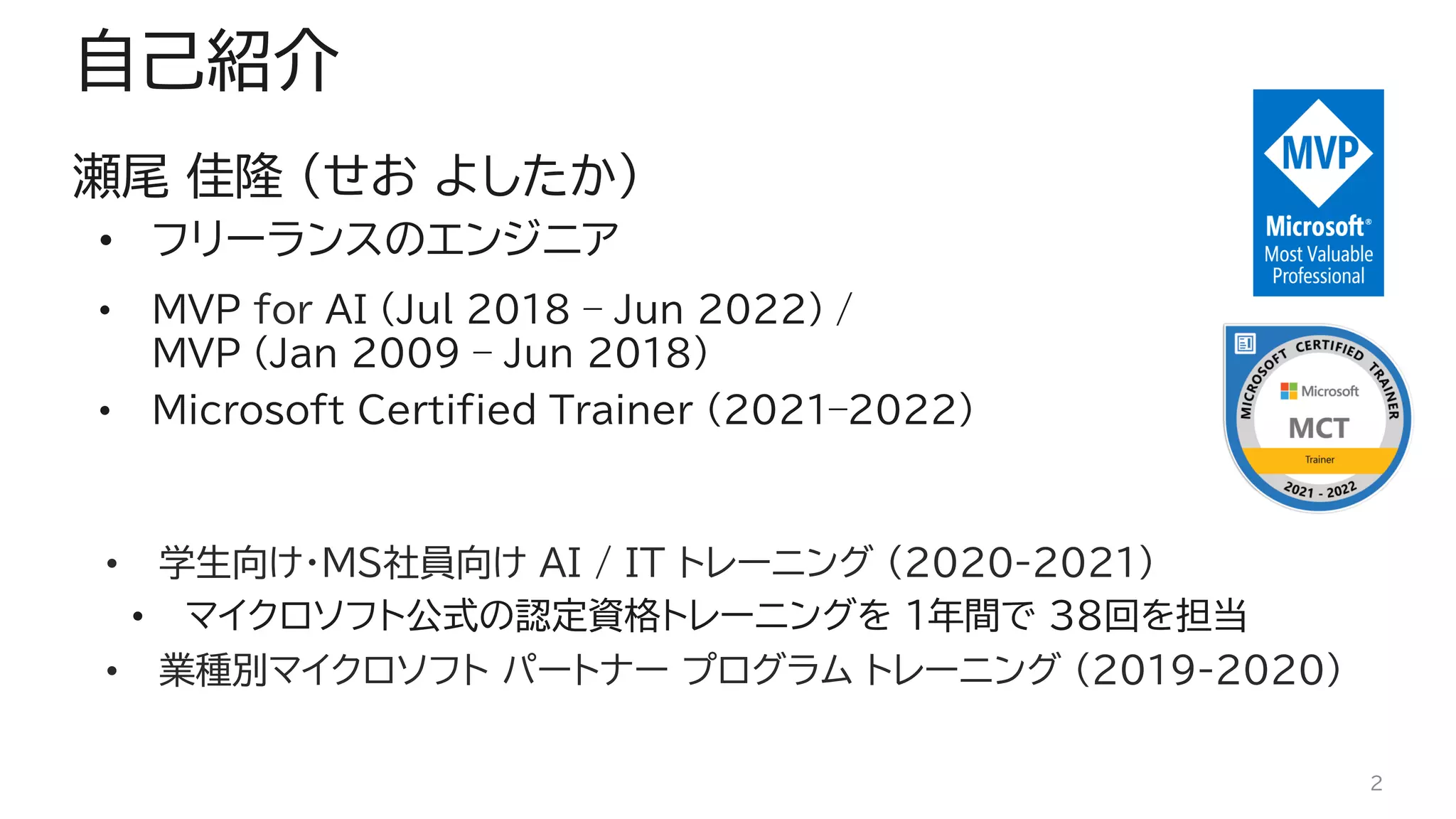 自己紹介
瀬尾 佳隆 (せお よしたか)
• フリーランスのエンジニア
• MVP for AI (Jul 2018 – Jun 2022) /
MVP (Jan 2009 – Jun 2018)
• Microsoft Certified Trainer (2021–2022)
• 学生向け・MS社員向け AI / IT トレーニング (2020-2021)
• マイクロソフト公式の認定資格トレーニングを 1年間で 38回を担当
• 業種別マイクロソフト パートナー プログラム トレーニング (2019-2020)
2
 