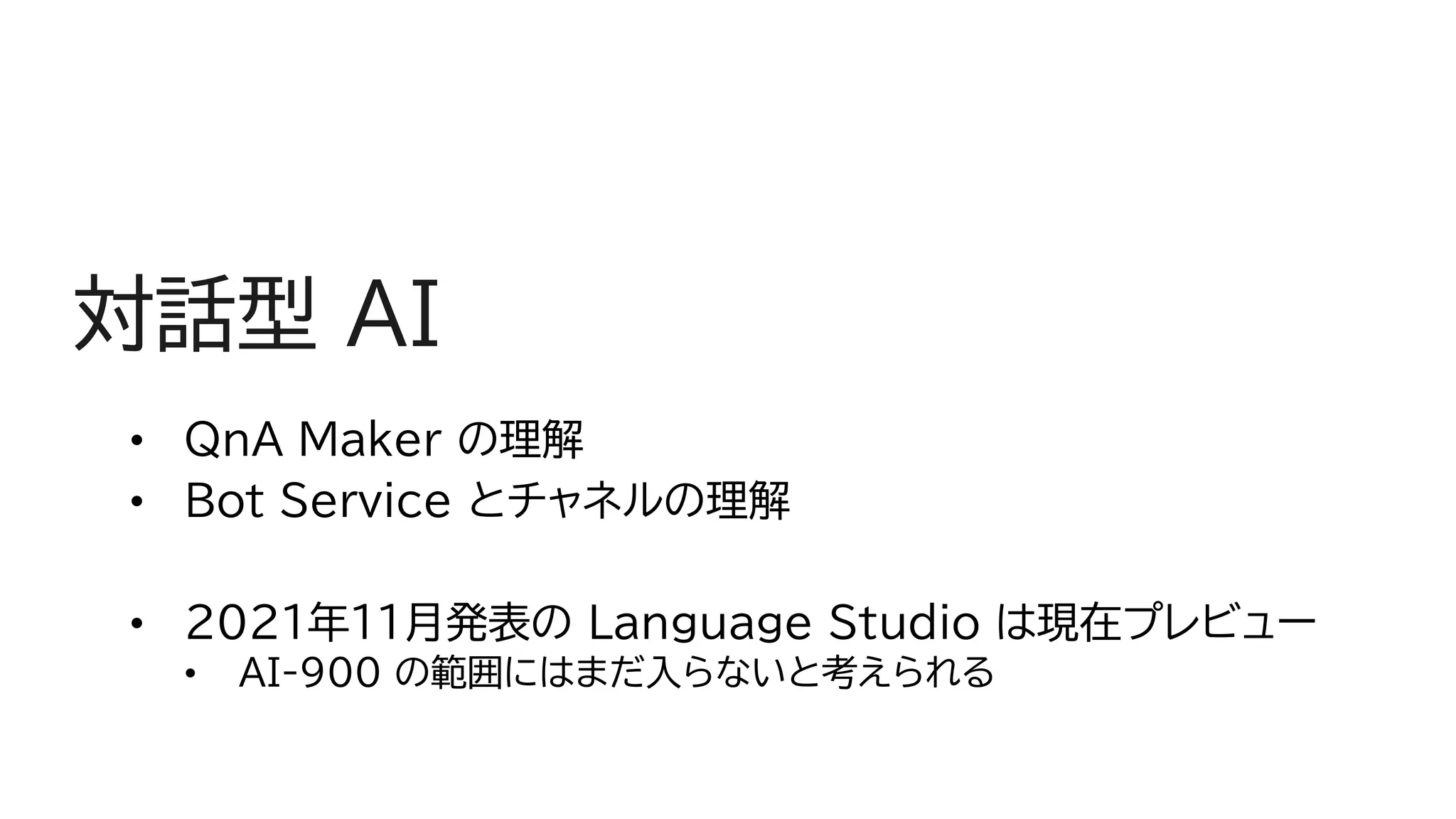 対話型 AI
• QnA Maker の理解
• Bot Service とチャネルの理解
• 2021年11月発表の Language Studio は現在プレビュー
• AI-900 の範囲にはまだ入らないと考えられる
 