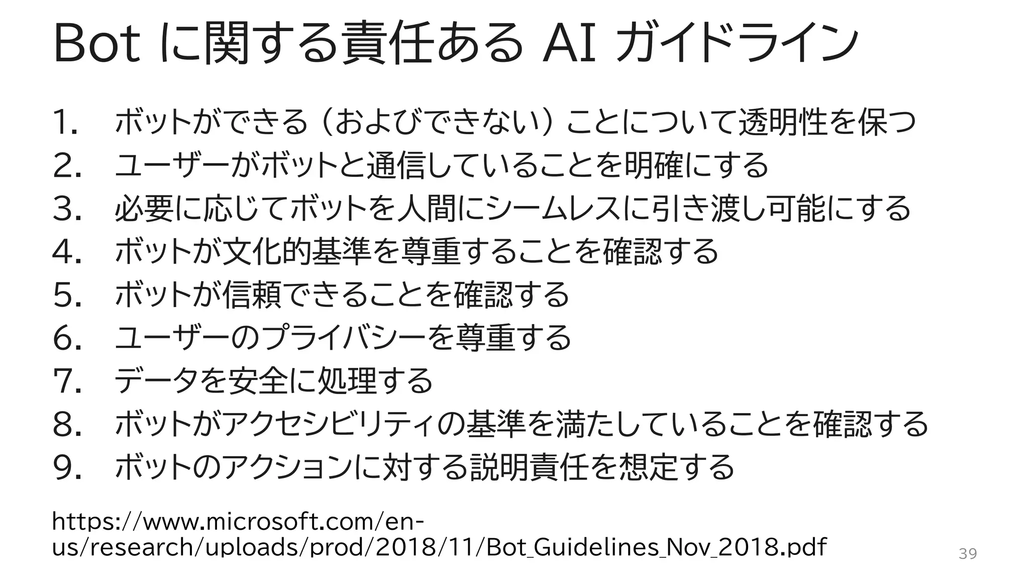 Bot に関する責任ある AI ガイドライン
1. ボットができる (およびできない) ことについて透明性を保つ
2. ユーザーがボットと通信していることを明確にする
3. 必要に応じてボットを人間にシームレスに引き渡し可能にする
4. ボットが文化的基準を尊重することを確認する
5. ボットが信頼できることを確認する
6. ユーザーのプライバシーを尊重する
7. データを安全に処理する
8. ボットがアクセシビリティの基準を満たしていることを確認する
9. ボットのアクションに対する説明責任を想定する
39
https://www.microsoft.com/en-
us/research/uploads/prod/2018/11/Bot_Guidelines_Nov_2018.pdf
 
