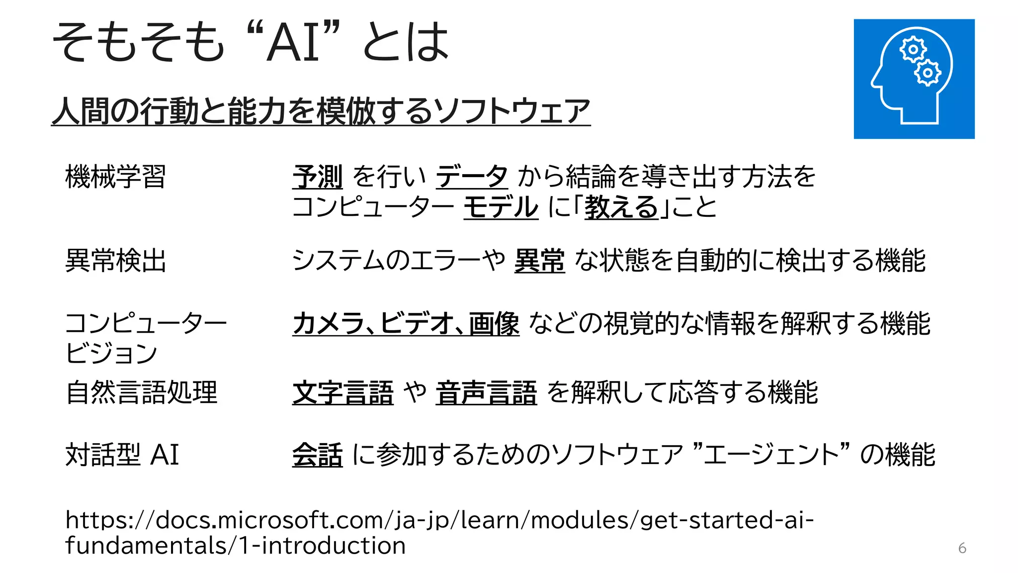 そもそも “AI” とは
人間の行動と能力を模倣するソフトウェア
6
機械学習 予測 を行い データ から結論を導き出す方法を
コンピューター モデル に「教える」こと
異常検出 システムのエラーや 異常 な状態を自動的に検出する機能
コンピューター
ビジョン
カメラ、ビデオ、画像 などの視覚的な情報を解釈する機能
自然言語処理 文字言語 や 音声言語 を解釈して応答する機能
対話型 AI 会話 に参加するためのソフトウェア "エージェント" の機能
https://docs.microsoft.com/ja-jp/learn/modules/get-started-ai-
fundamentals/1-introduction
 