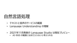 自然言語処理
• テキストと音声のサービスの範囲
• Language Understanding の理解
• 2021年11月発表の Language Studio は現在プレビュー
• AI-900 の範囲にはまだ入らないと考えられる
 