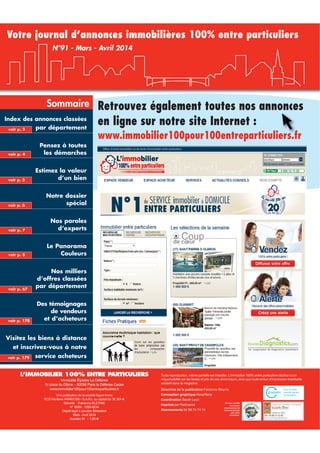 Votre journal d’annonces immobilières 100% entre particuliers
N°91 - Mars - Avril 2014

Sommaire
Index des annonces classées
voir p. 3

par département

voir p. 4

Pensez à toutes
les démarches

voir p. 5

Estimez la valeur
d’un bien

voir p. 6

Notre dossier
spécial

voir p. 7

Nos paroles
d’experts

voir p. 8

Retrouvez également toutes nos annonces
en ligne sur notre site Internet :
y

Le Panorama
Couleurs

voir p. 67

voir p. 178

www.immobilier100pour100entreparticuliers.fr

Nos milliers
d’offres classées
par département
Des témoignages
de vendeurs
et d’acheteurs

Visitez les biens à distance
et inscrivez-vous à notre
voir p. 179

service acheteurs

L’IMMOBILIER 100% ENTRE PARTICULIERS
Immeuble Élysées La Défense
7c place du Dôme – 92056 Paris la Défense Cedex
www.immobilier100pour100entreparticuliers.fr
Une publication de la société Appel Immo
RCS Nanterre 440481356 • S.A.R.L au capital de 38 304 €
Gérante : Fabienne BLEYNIE
N° ISSN : 1293-9234
Dépôt légal à parution Bimestriel
Mars - Avril 2014
Numéro 91 – 1,95 €

Toute reproduction, même partielle est interdite. L’immobilier 100% entre particuliers décline toute
responsabilité sur les textes et prix de ses annonceurs, ainsi que toute erreur d’impression éventuelle
existant dans le magazine.
Directrice de la publication Fabienne Bleynie
Conception graphique NovaTerra
Coordination Sarah Leon
Imprimé par Rotimpres
Abonnements 04 99 74 74 74

Ce logo certifie
une action
respectueuse de
l’environnement
par notre
imprimeur.

 