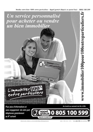 www.immobilier100pour100entreparticuliers.fr

Ve n d e z v o t r e b i e n 1 0 0 % e n t r e p a r t i c u l i e r s - A p p e l g r a t u i t ( d e p u i s u n p o s t e f i x e ) : 0 8 0 5 1 0 0 5 9 9

Un service personnalisé
pour acheter ou vendre
un bien immobilier

Pour plus d’informations et
sans engagement de votre part,
téléphonez gratuitement
au N° suivant
Visitez les biens à distance sur www.immobilier100pour100entreparticuliers.fr

du lundi au samedi de 8h à 20h

MARS - AVRI L 2014 • N ° 9 1 •

L’immobilier 100% entre particuliers

67

 