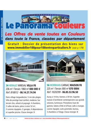 LE PANORAMA COULEURS

Les Offres de vente toutes en Couleurs
dans toute la France, classées par département
Gratuit : Dossier de présentation des biens sur
www.immobilier100pour100entreparticuliers.fr (voir p 179)

34 HERAULT MIREVAL VILLA F8
236 m² / Terrain: 1860 m² 880 000 €
Ref: 818012 - 06.14.27.74.94
Dans village languedocien, 5 mn des plages.
Villa de prestige tout confort, moderne. Sur
terrain clos, arboré et paysagé. 4 chambres,
3 salles de bains, pièce à vivre 52 m²,
2 cuisines équipées. 2 garages, 4 dépendances
et superbe piscine. Classe énergie: D
8

56 MORBIHAN CARNAC MAISON F8
225 m² / Terrain: 800 m² 870 000€
Ref: 1020299 - 06.85.53.96.50
Auray à 14 km, Vannes à 30 km. Superbe
maison d'architecte contemporaine aux grands
volumes, lumineuse. Prestations haut de
gamme. Salons d'été et d'hiver, salle à manger,
cuisine équipée, suite parentale, bureau,
3 chambres à l'étage. Classe énergie: B

N ° 9 1 • MARS - AVRI L 2014

Visitez les biens à distance sur : www.immobilier100pour100entreparticuliers.fr

 