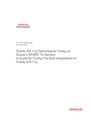 An Oracle White Paper
December 2012
Oracle AIA 11g Performance Tuning on
Oracle’s SPARC T4 Servers
A Guide for Tuning Pre-Built Integrations on
Oracle AIA 11g
 