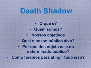 Death Shadow
• O que é?
• Quem somos?
• Nossos objetivos
• Qual o nosso público alvo?
• Por que dos objetivos e do
determinado publico?
• Como faremos para atingir tudo isso?
 