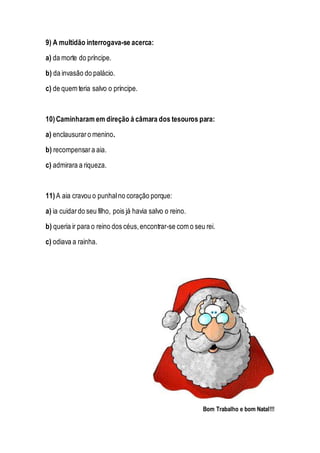 9) A multidão interrogava-se acerca:
a) da morte do príncipe.
b) da invasão do palácio.
c) de quem teria salvo o príncipe.
10)Caminharam em direção à câmara dos tesouros para:
a) enclausuraro menino.
b) recompensara aia.
c) admirara a riqueza.
11) A aia cravou o punhalno coração porque:
a) ia cuidardo seu filho, pois já havia salvo o reino.
b) queria ir para o reino dos céus,encontrar-se com o seu rei.
c) odiava a rainha.
Bom Trabalho e bom Natal!!!
 