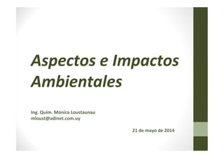 Aspectos e Impactos
Ambientales
Ing. Quím. Mónica Loustaunau
mloust@adinet.com.uy
21 de mayo de 2014
 