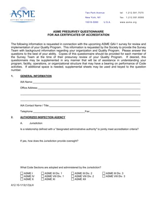 ASME PRESURVEY QUESTIONNAIRE
FOR AIA CERTIFICATES OF ACCREDITATION
The following information is requested in connection with the upcoming ASME QAI-1 survey for review and
implementation of your Quality Program. This information is requested by the Society to provide the Survey
Team with background information regarding your organization and Quality Program. Please answer the
questions to the best of your ability. Copies of this questionnaire should be provided for each member of
the Survey Team at the time of their presurvey review of your Quality Program. If desired, this
questionnaire may be supplemented in any manner that will be of assistance in understanding your
program, facility, operations, or organizational structure that may have a bearing on performance of Code
activities. If additional space is needed, supplemental sheets may be used and keyed to the question
number.
1. GENERAL INFORMATION
AIA Name:
Office Address:
AIA Contact Name / Title:
Telephone: Fax:
2. AUTHORIZED INSPECTION AGENCY
A. Jurisdiction
Is a relationship defined with a "designated administrative authority" to jointly meet accreditation criteria?
If yes, how does the Jurisdiction provide oversight?
What Code Sections are adopted and administered by the Jurisdiction?
ASME I ASME III Div. 1 ASME III Div. 2 ASME III Div. 3
ASME IV ASME VIII Div. 1 ASME VIII Div. 2 ASME VIII Div. 3
ASME X ASME XI ASME XII
A12.10-1/13(1/3)LH
tel 1.212.591.7575
fax 1.212.591.8599
www.asme.org
Two Park Avenue
New York, NY
10016-5990 U.S.A.
 