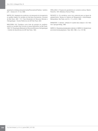 Silva, R.W.C.  Malagutti Filho, W.



      geophysik.tu-freiberg.de/assets/media/Personal/rub/Praktika/ res2dinv.    ORELLANA, E. Prospección geoeléctrica en corriente continua. Madrid:
      pdf. Acesso em: 21 mai. 2008.                                            Paraninfo, 1972. Biblioteca Técnica Philips.

      MATOS, B.A. Avaliação da ocorrência e do transporte de microrganismo      PACHECO, A. Os cemitérios como risco potencial para as águas de
      no aqüífero freático do cemitério de Vila Nova Cachoeirinha, município    abastecimento. Revista do Sistema de Planejamento e Administração
      de São Paulo. 2001. 113 f. Tese (Doutorado em Recursos Minerais e         Metropolitana, São Paulo, ano IV, n. 17, p. 25-31, 1986.
      Hidrogeologia) – Escola Politécnica da USP São Paulo, 2001.
                                                 ,
                                                                                PANNATIER, Y. Variowin: software for spatial data analysis in 2D. New
      MIGLIORINI, R.B. Cemitérios como fonte de poluição em aqüíferos:          York: Springer-Verlag, 1996.
      estudo do cemitério Vila Formosa na bacia Sedimentar de São Paulo.
      1994. 74 f. Dissertação (Mestrado em Recursos Minerais e Hidrogeologia)   WARD, S.H. Resistivity and polarization methods. In: WARD, S.H. Geotechnical
      – Instituto de Geociências da USP São Paulo, 1994.
                                        ,                                       and environmental geophysics. Tulsa: SEG, 1990. v. 3, p. 147-189.




336   Eng Sanit Ambient | v.14 n.3 | jul/set 2009 | 327-336
 