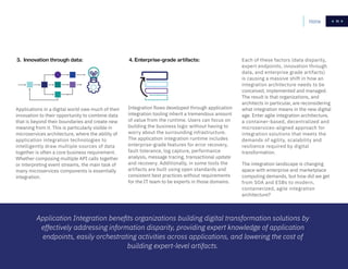 11
4. Enterprise-grade artifacts:
Integration flows developed through application
integration tooling inherit a tremendous amount
of value from the runtime. Users can focus on
building the business logic without having to
worry about the surrounding infrastructure.
The application integration runtime includes
enterprise-grade features for error recovery,
fault tolerance, log capture, performance
analysis, message tracing, transactional update
and recovery. Additionally, in some tools the
artifacts are built using open standards and
consistent best practices without requirements
for the IT team to be experts in those domains.
Each of these factors (data disparity,
expert endpoints, innovation through
data, and enterprise grade artifacts)
is causing a massive shift in how an
integration architecture needs to be
conceived, implemented and managed.
The result is that organizations, and
architects in particular, are reconsidering
what integration means in the new digital
age. Enter agile integration architecture,
a container-based, decentralized and
microservices-aligned approach for
integration solutions that meets the
demands of agility, scalability and
resilience required by digital
transformation.
The integration landscape is changing
apace with enterprise and marketplace
computing demands, but how did we get
from SOA and ESBs to modern,
containerized, agile integration
architecture?
HomeHome 11
3. Innovation through data:
Applications in a digital world owe much of their
innovation to their opportunity to combine data
that is beyond their boundaries and create new
meaning from it. This is particularly visible in
microservices architecture, where the ability of
application integration technologies to
intelligently draw multiple sources of data
together is often a core business requirement.
Whether composing multiple API calls together
or interpreting event streams, the main task of
many microservices components is essentially
integration.
Application Integration benefits organizations building digital transformation solutions by
effectively addressing information disparity, providing expert knowledge of application
endpoints, easily orchestrating activities across applications, and lowering the cost of
building expert-level artifacts.
 