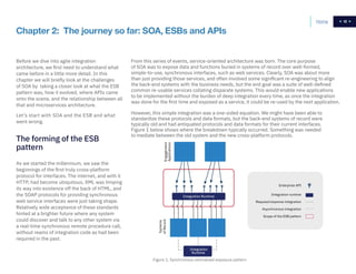 12
Chapter 2: The journey so far: SOA, ESBs and APIs
Before we dive into agile integration
architecture, we first need to understand what
came before in a little more detail. In this
chapter we will briefly look at the challenges
of SOA by taking a closer look at what the ESB
pattern was, how it evolved, where APIs came
onto the scene, and the relationship between all
that and microservices architecture.
Let’s start with SOA and the ESB and what
went wrong.
As we started the millennium, we saw the
beginnings of the first truly cross-platform
protocol for interfaces. The internet, and with it
HTTP, had become ubiquitous, XML was limping
its way into existence off the back of HTML, and
the SOAP protocols for providing synchronous
web service interfaces were just taking shape.
Relatively wide acceptance of these standards
hinted at a brighter future where any system
could discover and talk to any other system via
a real-time synchronous remote procedure call,
without reams of integration code as had been
required in the past.
From this series of events, service-oriented architecture was born. The core purpose
of SOA was to expose data and functions buried in systems of record over well-formed,
simple-to-use, synchronous interfaces, such as web services. Clearly, SOA was about more
than just providing those services, and often involved some significant re-engineering to align
the back-end systems with the business needs, but the end goal was a suite of well-defined
common re-usable services collating disparate systems. This would enable new applications
to be implemented without the burden of deep integration every time, as once the integration
was done for the first time and exposed as a service, it could be re-used by the next application.
However, this simple integration was a one-sided equation. We might have been able to
standardize these protocols and data formats, but the back-end systems of record were
typically old and had antiquated protocols and data formats for their current interfaces.
Figure 1 below shows where the breakdown typically occurred. Something was needed
to mediate between the old system and the new cross-platform protocols.
The forming of the ESB
pattern
Systems
ofRecordEngagement
Applications
Integration
Runtime
Integration Runtime
Scope of the ESB pattern
Asynchronous integration
Request/response integration
Integration runtime
Enterprise API
Figure 1. Synchronous centralized exposure pattern
Home 12
 