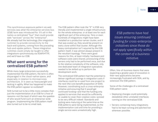 13
While many large enterprises successfully
implemented the ESB pattern, the term is often
disparaged in the cloud-native space, and
especially in relation to microservices
architecture. It is seen as heavyweight and
lacking in agility. What has happened to make
the ESB pattern appear so outdated?
SOA turned out to be a little more complex than
just the implementation of an ESB for a host of
reasons—not the least of which was the question
of who would fund such an enterprise-wide
program. Implementing the ESB pattern itself
also turned out to be no small task.
The ESB pattern often took the “E” in ESB very
literally and implemented a single infrastructure
for the whole enterprise, or at least one for each
significant part of the enterprise. Tens or even
hundreds of integrations might have been
installed on a production server cluster, and if
that was scaled up, they would be present on
every clone within that cluster. Although this
heavy centralization isn’t required by the ESB
pattern itself, it was almost always present in
the resultant topology. There were good
reasons for this, at least initially: hardware and
software costs were shared, provisioning of the
servers only had to be performed once, and due
to the relative complexity of the software, only
one dedicated team of integration specialists
needed to be skilled up to perform the
development work.
The centralized ESB pattern had the potential to
deliver significant savings in integration costs if
interfaces could be re-used from one project to
the next (the core benefit proposition of SOA).
However, coordinating such a cross-enterprise
initiative and ensuring that it would get
continued funding—and that the funding only
applied to services that would be sufficiently
re-usable to cover their creation costs—proved
to be very difficult indeed. Standards and
tooling were maturing at the same time as the
ESB patterns were being implemented, so the
implementation cost and time for providing a
single service were unrealistically high.
Often, line-of-business teams that were
expecting a greater pace of innovation in
their new applications became
increasingly frustrated with SOA, and by
extension the ESB pattern.
Some of the challenges of a centralized
ESB pattern were:
• Deploying changes could potentially
destabilize other unrelated interfaces
running on the centralized ESB.
• Servers containing many integrations
had to be kept running and patched live
wherever possible.
This synchronous exposure pattern via web
services was what the enterprise services bus
(ESB) term was introduced for. It’s all in the
name—a centralized “bus” that could provide
web “services” across the “enterprise”.
We already had the technology (the integration
runtime) to provide connectivity to the
back-end systems, coming from the preceding
hub-and-spoke pattern. These integration
runtimes could simply be taught to offer
integrations synchronously via SOAP/HTTP,
and we’d have our ESB.
What went wrong for the
centralized ESB pattern?
ESB patterns have had
issues ensuring continued
funding for cross-enterprise
initiatives since those do
not apply specifically within
the context of a business
initiative.
Home 13
 