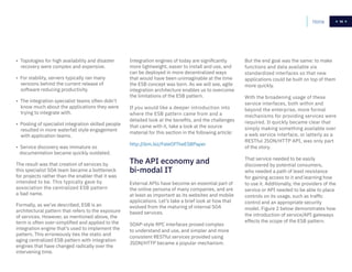 14Home 14
• Topologies for high availability and disaster
recovery were complex and expensive.
• For stability, servers typically ran many
versions behind the current release of
software reducing productivity.
• The integration specialist teams often didn’t
know much about the applications they were
trying to integrate with.
• Pooling of specialist integration skilled people
resulted in more waterfall style engagement
with application teams.
• Service discovery was immature so
documentation became quickly outdated.
The result was that creation of services by
this specialist SOA team became a bottleneck
for projects rather than the enabler that it was
intended to be. This typically gave by
association the centralized ESB pattern
a bad name.
Formally, as we’ve described, ESB is an
architectural pattern that refers to the exposure
of services. However, as mentioned above, the
term is often over-simplified and applied to the
integration engine that’s used to implement the
pattern. This erroneously ties the static and
aging centralized ESB pattern with integration
engines that have changed radically over the
intervening time.
Integration engines of today are significantly
more lightweight, easier to install and use, and
can be deployed in more decentralized ways
that would have been unimaginable at the time
the ESB concept was born. As we will see, agile
integration architecture enables us to overcome
the limitations of the ESB pattern.
If you would like a deeper introduction into
where the ESB pattern came from and a
detailed look at the benefits, and the challenges
that came with it, take a look at the source
material for this section in the following article:
http://ibm.biz/FateOfTheESBPaper
External APIs have become an essential part of
the online persona of many companies, and are
at least as important as its websites and mobile
applications. Let’s take a brief look at how that
evolved from the maturing of internal SOA
based services.
SOAP-style RPC interfaces proved complex
to understand and use, and simpler and more
consistent RESTful services provided using
JSON/HTTP became a popular mechanism.
But the end goal was the same: to make
functions and data available via
standardized interfaces so that new
applications could be built on top of them
more quickly.
With the broadening usage of these
service interfaces, both within and
beyond the enterprise, more formal
mechanisms for providing services were
required. It quickly became clear that
simply making something available over
a web service interface, or latterly as a
RESTful JSON/HTTP API, was only part
of the story.
That service needed to be easily
discovered by potential consumers,
who needed a path of least resistance
for gaining access to it and learning how
to use it. Additionally, the providers of the
service or API needed to be able to place
controls on its usage, such as traffic
control and an appropriate security
model. Figure 2 below demonstrates how
the introduction of service/API gateways
effects the scope of the ESB pattern.
The API economy and
bi-modal IT
 