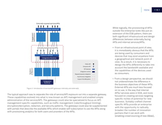 15
Figure 2. Introduction of service/API gateways internally and externally
The typical approach was to separate the role of service/API exposure out into a separate gateway.
These capabilities evolved into what is now known as API management and enabled simple
administration of the service/API. The gateways could also be specialized to focus on API
management-specific capabilities, such as traffic management (rate/throughput limiting),
encryption/decryption, redaction, and security patterns. The gateways could also be supplemented
with portals that describe the available APIs which enable self-subscription to use the APIs along
with provisioning analytics for both users and providers of the APIs.
While logically, the provisioning of APIs
outside the enterprise looks like just an
extension of the ESB pattern, there are
both significant infrastructural and design
differences between externally facing
APIs and internal services/APIs.
• From an infrastructural point of view,
it is immediately obvious that the APIs
are being used by consumers and
devices that may exist anywhere from
a geographical and network point of
view. As a result, it is necessary to
design the APIs differently to take into
account the bandwidth available and
the capabilities of the devices used
as consumers.
• From a design perspective, we should
not underestimate the difference in
the business objectives of these APIs.
External APIs are much less focused
on re-use, in the way that internal
APIs/ services were in SOA, and more
focused on creating services targeting
specific niches of potential for new
business. Suitably crafted channel
specific APIs provide an enterprise
with the opportunity to radically
broaden the number of innovation
partners that it can work with
(enabling crowd sourcing of new ideas),
Systems
ofRecordEngagement
Applications
Externally exposed services/APIs
Exposure Gateway (external)
Integration Runtime
Exposure Gateway
Internally exposed services/APIs
Scope of the ESB pattern
Asynchronous integration
Request/response integration
Integration runtime
API Gateway
Enterprise API
Public API
Integration
Runtime
Home 15
 