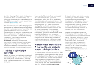 16
and they play a significant role in the disruption
of industries that is so common today. This
realization caused the birth of what we now call
the API Economy, and it is a well-covered topic
on IBMs “API Economy” blog.
The main takeaway here is that this progression
exacerbated an already growing divide between
the older traditional systems of record that still
perform all the most critical transactions
fundamental to the business, and what became
known as the systems of engagement, where
innovation occurred at a rapid pace, exploring
new ways of interacting with external
consumers. This resulted in
bi-modal IT, where new decentralized,
fast-moving areas of IT needed much greater
agility in their development and led to the
invention of new ways of building applications
using, for example, microservices architecture.
The rise of lightweight
runtimes
Earlier, we covered the challenges of the heavily
centralized integration runtime—hard to safely
and quickly make changes without affecting
other integrations, expensive and complex to
scale, etc.
Microservices architecture:
A more agile and scalable
way to build applications
In order to meet the constant need for IT to
improve agility and scalability, a next logical
step in application development was to break
up applications into smaller pieces and run
them completely independently of one
another. Eventually, these pieces became
small enough that they deserved a name,
and they were termed microservices.
Sound familiar? It should. These were exactly
the same challenges that application
development teams were facing at the same
time: bloated, complex application servers that
contained too much interconnected and cross-
dependent code, on a fragile cumbersome
topology that was hard to replicate or scale.
Ultimately, it was this common paradigm that
led to the emergence of the principles of
microservices architecture. As lightweight
runtimes and application servers such as Node.
js and IBM WAS Liberty were introduced—
runtimes that started in seconds and had tiny
footprints—it became easier to run them on
smaller virtual machines, and then eventually
within container technologies such as Docker.
If you take a closer look at microservices
concepts, you will see that it has a much
broader intent than simply breaking
things up into smaller pieces. There are
implications for architecture, process,
organization, and more—all focused on
enabling organizations to better use
cloud-native technology advances to
increase their pace of innovation.
However, focusing back on the core
technological difference, these small
independent microservices components
can be changed in isolation to create
greater agility, scaled individually to
make better use of cloud-native
infrastructure, and managed more
ruthlessly to provide the resilience
required by 24/7 online applications.
Figure 3 below visualizes the
microservices architecture we’ve just
described.
1616Home
 