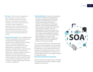 19
So, in summary, SOA has an enterprise scope
and looks at how integration occurs between
applications. Microservices architecture has
an application scope, dealing with how the
internals of an application are built. This is a
relatively swift explanation of a much more
complex debate, which is thoroughly explored
in a separate article:
http://ibm.biz/MicroservicesVsSoa
However, we have enough of the key concepts
to now delve into the various aspects of agile
integration architecture.
• Re-use: In SOA, re-use of integrations is
the primary goal, and at an enterprise
level, striving for some level of re-use is
essential. In microservices architecture,
creating a microservices component that is
re-used at runtime throughout an
application results in dependencies that
reduce agility and resilience. Microservices
components generally prefer to re-use
code by copy and accept data duplication
to help improve decoupling between one
another.
• Synchronous calls: The re-usable services
in SOA are available across the enterprise
using predominantly synchronous
protocols such as RESTful APIs. However,
within a microservice application,
synchronous calls introduce real-time
dependencies, resulting in a loss of
resilience, and also latency, which impacts
performance. Within a microservices
application, interaction patterns based on
asynchronous communication are
preferred, such as event sourcing where a
publish subscribe model is used to enable
a microservices component to remain up
to date on changes happening to the data
in another component.
• Data duplication: A clear aim of providing
services in an SOA is for all applications
to synchronously get hold of, and make
changes to, data directly at its primary
source, which reduces the need to
maintain complex data synchronization
patterns. In microservices applications,
each microservice ideally has local access
to all the data it needs to ensure its
independence from other microservices,
and indeed from other applications—even
if this means some duplication of data in
other systems. Of course, this duplication
adds complexity, so it needs to be
balanced against the gains in agility and
performance, but this is accepted as a
reality of microservices design.
Home 19
 