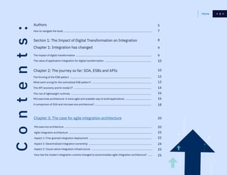 222Home
Authors
Chapter 1: Integration has changed
Section 1: The Impact of Digital Transformation on Integration
Chapter 2: The journey so far: SOA, ESBs and APIs
Chapter 3: The case for agile integration architecture
How to navigate the book .............................................................................................................................
The impact of digital transformation ...........................................................................................................
Microservice architecture ............................................................................................................................
The forming of the ESB pattern ...................................................................................................................
The value of application integration for digital transformation ..................................................................
Agile integration architecture ......................................................................................................................
What went wrong for the centralized ESB pattern? ....................................................................................
Aspect 3: Cloud-native integration infrastructure .......................................................................................
Microservices architecture: A more agile and scalable way to build applications .....................................
Aspect 1: Fine-grained integration deployment .........................................................................................
The API economy and bi-modal IT ..............................................................................................................
How has the modern integration runtime changed to accommodate agile integration architecture? ......
A comparison of SOA and microservice architecture? ................................................................................
Aspect 2: Decentralized integration ownership ..........................................................................................
The rise of lightweight runtimes ..................................................................................................................
5
7
8
9
12
13
14
16
16
18
20
20
9
22
25
10
10
22
25
24
Contents:
 