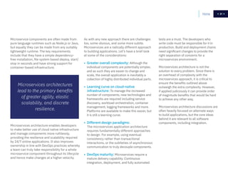 21
Microservice components are often made from
pure language runtimes such as Node.js or Java,
but equally they can be made from any suitably
lightweight runtime. The key requirements
include that they have a simple dependency-
free installation, file system based deploy, start/
stop in seconds and have strong support for
container-based infrastructure.
Microservices architectures
lead to the primary benefits
of greater agility, elastic
scalability, and discrete
resilience.
As with any new approach there are challenges
too, some obvious, and some more subtle.
Microservices are a radically different approach
to building applications. Let’s have a brief look
at some of the considerations:
• Greater overall complexity: Although the
individual components are potentially simpler,
and as such they are easier to change and
scale, the overall application is inevitably a
collection of highly distributed individual parts.
• Learning curve on cloud-native
infrastructure: To manage the increased
number of components, new technologies and
frameworks are required including service
discovery, workload orchestration, container
management, logging frameworks and more.
Platforms are available to make this easier, but
it is still a learning curve.
• Different design paradigms:
The microservices application architecture
requires fundamentally different approaches
to design. For example, using eventual
consistency rather than transactional
interactions, or the subtleties of asynchronous
communication to truly decouple components.
• DevOps maturity: Microservices require a
mature delivery capability. Continuous
integration, deployment, and fully automated
Microservices architecture enables developers
to make better use of cloud native infrastructure
and manage components more ruthlessly,
providing the resilience and scalability required
by 24/7 online applications. It also improves
ownership in line with DevOps practices whereby
a team can truly take responsibility for a whole
microservice component throughout its lifecycle
and hence make changes at a higher velocity.
tests are a must. The developers who
write code must be responsible for it in
production. Build and deployment chains
need significant changes to provide the
right separation of concerns for a
microservices environment.
Microservices architecture is not the
solution to every problem. Since there is
an overhead of complexity with the
microservices approach, it is critical to
ensure the benefits outlined above
outweigh the extra complexity. However,
if applied judiciously it can provide order
of magnitude benefits that would be hard
to achieve any other way.
Microservices architecture discussions are
often heavily focused on alternate ways
to build applications, but the core ideas
behind it are relevant to all software
components, including integration.
Home 21
 