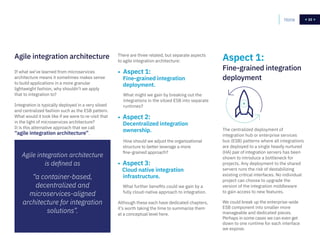 22
If what we’ve learned from microservices
architecture means it sometimes makes sense
to build applications in a more granular
lightweight fashion, why shouldn’t we apply
that to integration to?
Integration is typically deployed in a very siloed
and centralized fashion such as the ESB pattern.
What would it look like if we were to re-visit that
in the light of microservices architecture?
It is this alternative approach that we call
“agile integration architecture”.
The centralized deployment of
integration hub or enterprise services
bus (ESB) patterns where all integrations
are deployed to a single heavily nurtured
(HA) pair of integration servers has been
shown to introduce a bottleneck for
projects. Any deployment to the shared
servers runs the risk of destabilizing
existing critical interfaces. No individual
project can choose to upgrade the
version of the integration middleware
to gain access to new features.
We could break up the enterprise-wide
ESB component into smaller more
manageable and dedicated pieces.
Perhaps in some cases we can even get
down to one runtime for each interface
we expose.
Agile integration architecture Aspect 1:
Fine-grained integration
deployment
There are three related, but separate aspects
to agile integration architecture:
• Aspect 1:
Fine-grained integration
deployment.
What might we gain by breaking out the
integrations in the siloed ESB into separate
runtimes?
• Aspect 2:
Decentralized integration
ownership.
How should we adjust the organizational
structure to better leverage a more
fine-grained approach?
• Aspect 3:
Cloud native integration
infrastructure.
What further benefits could we gain by a
fully cloud-native approach to integration.
Although these each have dedicated chapters,
it’s worth taking the time to summarize them
at a conceptual level here.
Home 22
Agile integration architecture
is defined as
“a container-based,
decentralized and
microservices-aligned
architecture for integration
solutions”.
 