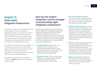 25Home 25
Clearly, agile integration architecture requires
that the integration topology be deployed very
differently. A key aspect of that is a modern
integration runtime that can be run in a
container-based environment and is well suited
to cloud-native deployment techniques. Modern
integration runtimes are almost unrecognizable
from their historical peers. Let’s have a look at
some of those differences:
• Fast lightweight runtime: They run in
containers such as Docker and are
sufficiently lightweight that they can be
started and stopped in seconds and can be
easily administered by orchestration
frameworks such as Kubernetes.
• Dependency free: They no longer require
databases or message queues, although
obviously, they are very adept at
connecting to them if they need to.
• File system based installation:
They can be installed simply by laying
their binaries out on a file system and
starting them up-ideal for the layered
file systems of Docker images.
• DevOps tooling support: The runtime
should be continuous integration and
deployment-ready. Script and property
file-based install, build, deploy, and
configuration to enable “infrastructure
as code” practices. Template scripts for
standard build and deploy tools should
be provided to accelerate inclusion into
DevOps pipelines.
• API-first: The primary communication
protocol should be RESTful APIs.
Exposing integrations as RESTful APIs
should be trivial and based upon
common conventions such as the Open
API specification. Calling downstream
RESTful APis should be equally trivial,
including discovery via definition files.
• Digital connectivity: In addition to
the rich enterprise connectivity that
has always been provided by integration
runtimes, they must also connect to
modern resources.
How has the modern
integration runtime changed
to accommodate agile
integration architecture?
Integration runtimes have changed dramatically
in recent years. So much so that these
lightweight runtimes can be used in truly cloud-
native ways. By this we are referring to their
ability to hand off the burden of many of their
previously proprietary mechanisms for cluster
management, scaling, availability and to the
cloud platform in which they are running.
This entails a lot more than just running them in
a containerized environment. It means they
have to be able to function as “cattle not pets,”
making best use of the orchestration
capabilities such as Kubernetes and many other
common cloud standard frameworks.
We expand considerably on the concepts in
“Chapter 6: Aspect 3: Cloud native integration
infrastructure”.
Aspect 3:
Cloud-native
integration infrastructure
 