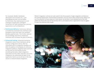 26Home 26
Modern integration runtimes are well suited to the three aspects of agile integration architecture:
fine-grained deployment, decentralized ownership, and true cloud-native infrastructure. Before we
turn our attention to these aspects in more detail, we will take a more detailed look at the SOA
pattern for those who may be less familiar with it, and explore where organizations have struggled
to reach the potential they sought.
For example, NoSQL databases
(MongoDb and Cloudant etc.), and
Messaging services such as Kafka.
Furthermore, they need access to a rich
catalogue of application intelligent
connectors for SaaS (software as a service)
applications such as Salesforce.
• Continuous delivery: Continuous delivery
is enabled by command-line interfaces and
template scripts that mesh into standard
DevOps pipeline tools. This further reduces
the knowledge required to implement
interfaces and increases the pace of delivery.
• Enhanced tooling: Enhanced tooling for
integration means most interfaces can be
built by configuration alone, often by
individuals with no integration background.
With the addition of templates for common
integration patterns, integration best practices
are burned into the tooling, further
simplifying the tasks. Deep integration
specialists are less often required, and some
integration can potentially be taken on by
application teams as we will see in the next
section on decentralized integration.
 