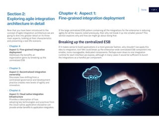 27
Section 2:
Exploring agile integration
architecture in detail
If it makes sense to build applications in a more granular fashion, why shouldn’t we apply this
idea to integration, too? We could break up the enterprise-wide centralized ESB component into
smaller, more manageable, dedicated components. Perhaps even down to one integration
runtime for each interface we expose, although in many cases it would be sufficient to bunch
the integrations as a handful per component.
Chapter 4: Aspect 1:
Fine-grained integration deployment
Breaking up the centralized ESB
If the large centralized ESB pattern containing all the integrations for the enterprise is reducing
agility for all the reasons noted previously, then why not break it up into smaller pieces? This
section explores why and how we might go about doing that.
Now that you have been introduced to the
concept of agile integration architecture we are
going to dive into greater detail on its three
main aspects, looking at their characteristics
and presenting a real-life scenario.
- Chapter 4:
Aspect 1: Fine-grained integration
deployment
Addresses the benefits an
organization gains by breaking up the
centralized ESB
- Chapter 5:
Aspect 2: Decentralized integration
ownership
Discusses how shifting from a
centralized governance and development
practice creates new levels of agility and
innovation.
- Chapter 6:
Aspect 3: Cloud native integration
infrastructure
Provides a description of how
adopting key technologies and practices from
the cloud native application discipline can
provide similar benefits to application integration.
Home 27
 