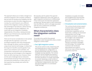 29Home 29
To be able to be used for fine-grained
deployment, what characteristics does a modern
integration runtime need?
• Fast, light integration runtime.
The actual runtime is slim, dispensing with
hard dependencies on other components
such as databases for configuration, or
being fundamentally reliant on a specific
message queuing capability. The runtime
itself can now be stopped and started in
seconds, yet none of its rich functionality
has been sacrificed. It is totally reasonable
to consider deploying a small number of
integrations on a runtime like this and then
running them independently rather than
placing all integration on a centralized
single topology.
Installation is equally minimalist
and straightforward requiring little
more than laying binaries out on a
file system.
• Virtualization and containerization.
The runtime should actively support
containerization technologies such
as Docker and container
orchestration capabilities such as
Kubernetes, enabling non-functional
characteristics such as high
availability and elastic scalability to
be managed in the standardized
ways used by other digital
generation runtimes, rather than
relying on proprietary topologies
and technology. This enables new
runtimes to be introduced
administered and scaled in
well-known ways without requiring
proprietary expertise.
We typically call this pattern fine-grained
integration deployment (and a key aspect of
agile integration architecture), to differentiate
it from more purist microservices application
architectures. We also want to mark a distinction
from the ESB term, which is strongly associated
with the more cumbersome centralized
integration architecture.
This approach allows you to make a change to an
individual integration with complete confidence
that you will not introduce any instability into the
environment on which the other integrations are
running. You could choose to use a different
version of the integration runtime, perhaps to
take advantage of new features, without forcing
a risky upgrade to all other integrations. You
could scale up one integration completely
independently of the others, making extremely
efficient use of infrastructure, especially when
using cloud-based models.
There are of course considerations to be worked
through with this approach, such as the
increased complexity with more moving parts.
Also, although the above could be achieved
using virtual machine technology, it is likely that
the long-term benefits would be greater if you
were to use containers such as Docker, and
orchestration mechanisms such as Kubernetes.
Introducing new technologies to the integration
team can add a learning curve. However, these
are the same challenges that an enterprise
would already be facing if they were exploring
microservices architecture in other areas, so
that expertise may already exist within the
organization.
What characteristics does
the integration runtime
need?
 