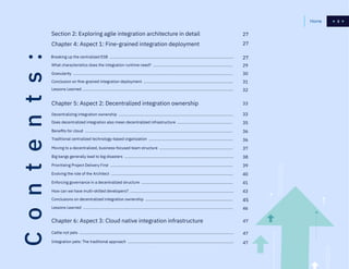 3
Contents: Chapter 4: Aspect 1: Fine-grained integration deployment
Section 2: Exploring agile integration architecture in detail
What characteristics does the integration runtime need? ..........................................................................
Granularity ....................................................................................................................................................
Conclusion on fine-grained integration deployment ...................................................................................
Lessons Learned ...........................................................................................................................................
27
27
27
29
30
31
32
Chapter 6: Aspect 3: Cloud native integration infrastructure
Chapter 5: Aspect 2: Decentralized integration ownership
Cattle not pets ...............................................................................................................................................
Integration pets: The traditional approach ..................................................................................................
Decentralizing integration ownership ..........................................................................................................
Does decentralized integration also mean decentralized infrastructure ...................................................
Moving to a decentralized, business-focused team structure ....................................................................
Benefits for cloud .........................................................................................................................................
Big bangs generally lead to big disasters .....................................................................................................
Prioritizing Project Delivery First ..................................................................................................................
Enforcing governance in a decentralized structure .....................................................................................
Evolving the role of the Architect .................................................................................................................
How can we have multi-skilled developers? ................................................................................................
Conclusions on decentralized integration ownership .................................................................................
Lessons Learned ...........................................................................................................................................
Traditional centralized technology-based organization ..............................................................................
45
46
47
33
33
35
37
47
47
36
38
39
40
41
43
36
Breaking up the centralized ESB ...................................................................................................................
3Home
 