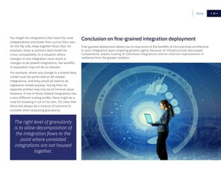 31
You target the integrations that need the most
independence and break them out on their own.
On the flip side, keep together flows that, for
example, share a common data model for
cross-compatibility. In a situation where
changes to one integration must result in
changes to all related integrations, the benefits
of separation may not be so relevant.
For example, where any change to a shared data
model must be performed on all related
integrations, and they would all need to be
regression tested anyway, having them as
separate entities may only be of minimal value.
However, if one of those related integrations has
a very different scaling profile, there might be a
case for breaking it out on its own. It’s clear that
there will always be a mixture of concerns to
consider when assessing granularity.
Fine-grained deployment allows you to reap some of the benefits of microservices architecture
in your integration layer enabling greater agility because of infrastructural decoupled
components, elastic scaling of individual integrations and an inherent improvement in
resilience from the greater isolation.
Conclusion on fine-grained integration deployment
Home 31
The right level of granularity
is to allow decomposition of
the integration flows to the
point where unrelated
integrations are not housed
together.
 