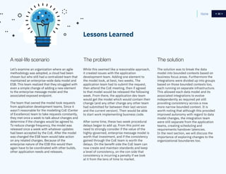 32
The problem
While this seemed like a reasonable approach,
it created issues with the application
development team. Adding one element to
the model took, at best, two weeks. The
application team had to submit the request,
then attend the CoE meeting, then if agreed
to that model would be released the following
week. From there, the application dev team
would get the model which would contain their
change (and any other change any other team
had submitted for between their last version
and the current version). Then would be able
to start work implementing business code.
After some time, these two week procedural
delays began to add up. From this point we
need to strongly consider if the value of the
highly-governed, enterprise message model is
worth that investment, and if the consistency
gained through the CoE team is worth the
delays. On the benefit side the CoE team can
now create and maintain standards and keep
a level of consistency, on the con side that
consistency is incurring a penalty if we look
at it from the lens of time to market.
A real-life scenario The solution
Let’s examine an organization where an agile
methodology was adopted, a cloud had been
chosen but who still had a centralized team that
maintained an enterprise-wide data model and
ESB. This team realized that they struggled with
even a simple change of adding a new element
to the enterprise message model and the
associated exposed endpoint.
The team that owned the model took requests
from application development teams. Since it
wasn’t reasonable for the modelling CoE (Center
of Excellence) team to take requests constantly,
they met once a week to talk about changes and
determine if the changes would be agreed to.
To reduce change frequency, the model was
released once a week with whatever updates
had been accepted by the CoE. After the model
was changed the ESB team would take action
on any related changes. Because of the
enterprise nature of the ESB this would then
again have to be coordinated with other builds,
other application needs and releases.
The solution was to break the data
model into bounded contexts based on
business focus areas. Furthermore the
integrations were divided up into groups
based on those bounded contexts too,
each running on separate infrastructure.
This allowed each data model and its
associated integrations to evolve
independently as required yet still
providing consistency across a now
more narrow bounded context. It is
worth noting that although this provided
improved autonomy with regard to data
model changes, the integration team
were still separate from the application
teams, creating scheduling and
requirements handover latencies.
In the next section, we will discuss the
importance of exploring changes to the
organizational boundaries too.
Lessons Learned
Home 32
 