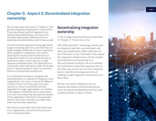 33
We can take what we’ve done in “Aspect 1: Fine
grained integration deployment” a step further.
If you have broken up the integrations into
separate decoupled pieces, you may opt to
distribute those pieces differently from an
ownership and administration point of view as well.
The microservices approach encourages teams
to gain increasing autonomy such that they can
make changes confidently at a more rapid pace.
When applied to integration, that means
allowing the creation and maintenance of
integration artifacts to be owned directly by
application teams rather than by a single
separate centralized team. This distribution of
ownership is often referred to under the broader
topic of “decentralization” which is a common
theme in microservices architecture.
It is extremely important to recognize that
decentralization is a significant change for most
organizations. For some, it may be too different
to take on board and they may have valid
reasons to remain completely centrally
organized. For large organizations, it is unlikely
it will happen consistently across all domains.
It is much more likely that only specific pockets
of the organization will move to this approach -
where it suits them culturally and helps them
meet their business objectives.
We’ll discuss what effect that shift would have
on an organization, and some of the pros and
cons of decentralization.
In the strongly layered architecture described
in “Chapter 3: The journey so far:
SOA, ESBs and APIs”, technology islands such
as integration had their own dedicated, and
often centralized teams. Often referred to as
the “ESB team” or the “SOA team”, they owned
the integration infrastructure, and the creation
and maintenance of everything on it.
We could debate Conway’s Law as to whether
the architecture created the separate team or
the other way around, but the more important
point is that the technology restriction of
needing a single integration infrastructure has
been lifted.
We can now break integrations out into
separate decoupled (containerized) pieces,
each carrying all the dependencies they need,
as demonstrated in Figure 9 below.
Chapter 5: Aspect 2: Decentralized integration
ownership
Decentralizing integration
ownership
Home 33
 
