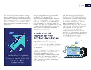 35
The goal was to create consistency, the con is
that to create that consistency took time. The
fundamental question is “does the consistency
justify the additional time?” In decentralization,
the team is empowered to implement the
governance policies that are appropriate to
their scope.
Let’s just reinforce that point we made in the
introduction of this chapter. While
decentralization of integration offers potential
unique benefits, especially in terms of overall
agility, it is a significant departure from the way
many organizations are structured today. The
pros and cons need to be weighted carefully, and
it may be that a blended approach where only
some parts of the organization take on this
approach is more achievable.
To re-iterate, decentralized integration is
primarily an organizational change, not a
technical one. But does decentralized integration
imply an infrastructure change? Possibly, but
not necessarily.
The move toward decentralized ownership of
integrations and their exposure does not
necessarily imply a decentralized
infrastructure. While each application team
clearly could have its own gateways and
container orchestration platforms, this is not a
given. The important thing is that they can
work autonomously.
API management is very commonly
implemented in this way: with a shared
infrastructure (an HA pair of gateways
and a single installation of the API
management components), but with
each application team directly
administering their own APIs as if they
had their own individual infrastructure.
The same can be done with the
integration runtimes by having a
centralized container orchestration
platform on which they can be deployed
but giving application teams the ability
to deploy their own containers
independently of other teams.
Does decentralized
integration also mean
decentralized infrastructure
Home 35
Decentralized integration
increases project expertise,
focus and team
empowerment.
 