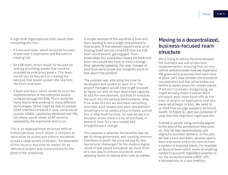 37
A high level organizational chart would look
something like this:
• A front-end team, which would be focused
on end user’s experience and focused on
creating UIs.
• An ESB team, which would be focused on
looking at existing assets that could be
provided as enterprise assets. This team
would also be focused on creating the
services that would support the UIs from
the front-end team.
• A back-end team, which would focus on the
implementation of the enterprise assets
surfaced through the ESB. There would be
many teams here working on many different
technologies. Some might be able to provide
SOAP interfaces created in Java, some would
provide COBOL copybooks delivered over MQ,
yet others would create SOAP services
exposed by the mainframe and so on.
This is an organizational structure with an
enterprise focus which allows a company to
rationalize its assets and enforce standards
across a large variety of assets. The downside
of this focus is that time to market for an
individual project was compromised for the
good of the enterprise.
A simple example of this would be a front-end
team wanting to add a single new element to
their screen. If that element doesn’t exist on an
existing SOAP service in the ESB then the ESB
team would have to get engaged. Then,
predictably, this would also impact the back-end
team who would also have to make a change.
Now, generally speaking, the code changes at
each level were simple and straightforward, so
that wasn’t the problem.
The problem was allocating the time for
developers and testers to work on it. The
project managers would have to get involved
to figure out who on their teams had capacity
to add the new element, and how to schedule
the push into the various environments. Now,
if we scale this out we also have competing
priorities. Each project and each new element
would have to be vetted and prioritized, and all
this is what took the time. So now we are in a
situation where there is a lot of overhead, in
terms of time, for a very simple and
straightforward change.
The question is whether the benefits that we
get by doing governance, and creating common
interfaces is worth the price we pay for the
operational challenges? In the modern digital
world of fast-paced innovation we must think
of a new way to enforce standards while
allowing teams to reduce their time to market.
We’re trying to reduce the time between
the business ask and production
implementation, knowing that we may
rethink and reconsider how we implement
the governance processes that were once
in place. Let’s now consider the concept of
microservices and that we’ve broken our
technical assets down into smaller pieces.
If we don’t consider reorganizing, we
might actually make it worse! We’ll
introduce even more hand-offs as the
lines of what is an application and who
owns what begin to blur. We need to
re-think how we align people to technical
assets. In Figure 11, give you a preview of
what that new alignment might look like.
Instead of people being centrally aligned
to the area of the architecture they work
on, they’ve been decentralized, and
aligned to business domains. In the past,
we had a front-end team, services teams,
back-end teams and so on; now we have
a number of business teams. For example,
an Account team which works on anything
related to accounts regardless whether or
not the accounts involve a REST API,
a microservice, or a user interface.
Moving to a decentralized,
business-focused team
structure
Home 37
 