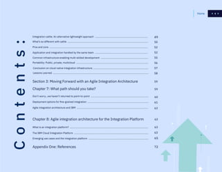4
Contents:
What’s so different with cattle .....................................................................................................................
Pros and cons ...............................................................................................................................................
Application and integration handled by the same team .............................................................................
Common infrastructure enabling multi-skilled development .....................................................................
Portability: Public, private, multicloud .........................................................................................................
Conclusion on cloud native integration infrastructure ................................................................................
Lessons Learned ...........................................................................................................................................
49
50
52
52
55
56
57
58
59
Chapter 8: Agile integration architecture for the Integration Platform
Section 3: Moving Forward with an Agile Integration Architecture
Chapter 7: What path should you take?
What is an integration platform? ..................................................................................................................
The IBM Cloud Integration Platform ............................................................................................................
Emerging use cases and the integration platform .......................................................................................
Appendix One: References
Don’t worry…we haven’t returned to point-to-point ....................................................................................
Deployment options for fine-grained integration .........................................................................................
Agile integration architecture and IBM ........................................................................................................
65
72
59
63
60
63
63
63
61
Integration cattle: An alternative lightweight approach .............................................................................
4Home
 