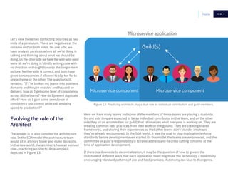 40Home 40
Let’s view these two conflicting priorities as two
ends of a pendulum. There are negatives at the
extreme end on both sides. On one side, we
have analysis paralysis where all we’re doing is
talking and thinking about what we should be
doing, on the other side we have the wild-wild-west
were all we’re doing is blindly writing code with
no direction or thought towards the longer-term
picture. Neither side is correct, and both have
grave consequences if allowed to slip too far to
one extreme or the other. The question still
remains: “If I’ve broken my teams into business
domains and they’re enabled and focused on
delivery, how do I get some level of consistency
across all the teams? How do I prevent duplicate
effort? How do I gain some semblance of
consistency and control while still enabling
speed to production?”
The answer is to also consider the architecture
role. In the SOA model the architecture team
would sit in an ivory tower and make decisions.
In the new world, the architects have an evolved
role--practicing architects. An example is
depicted in Figure 13.
Evolving the role of the
Architect
Microservice application
Microservice component Microservice component
Guild(s)
Here we have many teams and some of the members of those teams are playing a dual role.
On one side they are expected to be an individual contributor on the team, and on the other
side they sit on a committee (or guild) that rationalizes what everyone is working on. They are
creating common best practices from their work on the ground. They are creating shared
frameworks, and sharing their experiences so that other teams don’t blunder into traps
they’ve already encountered. In the SOA world, it was the goal to stop duplication/enforce
standards before development even started. In this model the teams are empowered, and the
committee or guild’s responsibility is to raise/address and fix cross cutting concerns at the
time of application development.
If there is a downside to decentralization, it may be the question of how to govern the
multitude of different ways that each application team might use the technology – essentially
encouraging standard patterns of use and best practices. Autonomy can lead to divergence.
Figure 13: Practicing architects play a dual role as individual contributors and guild members.
 