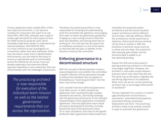41Home 41
If every application team creates APIs in their
own style and convention, it can become
complex for consumers who want to re-use
those APIs. With SOA, attempts were made to
create rigid standards for every aspect of how
the SOAP protocol would be used, which
inevitably made them harder to understand and
reduced adoption. With RESTful APIs,
it is more common to see convergence on
conventions rather than hard standards. Either
way, the need is clear: Even in decentralized
environments, you still need to find ways to
ensure an appropriate level of commonality
across the enterprise. Of course, if you are
already exploring a microservices-based
approach elsewhere in your enterprise, then you
will be familiar with the challenges of autonomy.
Therefore, the practicing architect is now
responsible for knowing and understanding
what the committee has agreed to, encouraging
their team to follow the governance guidelines,
bringing up cross-cutting concerns that their
team has identified, and sharing what they’re
working on. This role also has the need to be
an individual contributor on one of the teams
so that they feel the pain, or benefit, of the
decisions made by the committee.
The practicing architect
is now responsible
for execution of the
individual team mission
as well as the related
governance
requirements that cut
across the organization.
With the concept of decentralization comes a
natural skepticism over whether the committee
or guild’s influence will be persuasive enough
to enforce the standards they’ve agreed to.
Embedding our “practicing architect” into the
team may not be enough.
Let’s consider how the traditional governance
cycle often occurs. It often involves the
application team working through complex
standards documents, and having meetings
with the governance board prior to the intended
implementation of the application to establish
agreement. Then the application team would
proceed to development activities, normally
beyond the eyes of the governance team.
On or near completion, and close to the agreed
production date, a governance review would occur.
Enforcing governance in a
decentralized structure
Inevitably the proposed project
architecture and the actual resultant
project architecture will be different,
and at times, radically different. Where
the architecture review board had an
objection, there would almost certainly
not be time to resolve it. With the
exception of extreme issues (such as
a critical security flaw), the production
date typically goes ahead, and the
technical debt is added to an
ever-growing backlog.
Clearly the shift we’ve discussed of
placing practicing architects in the teams
encourages alignment. However, the
architect is now under project delivery
pressure which may mean they fall into
the same trap as the teams originally did,
sacrificing alignment to hit deadlines.
What more can we do, via the practicing
architect role, to encourage enforcement
of standards?
The key ingredient for success in modern
agile development environment is
automation: automated build pipelines,
automated testing, automated
deployment and more. The practicing
architect needs to be actively involved
in ways to automate the governance.
 