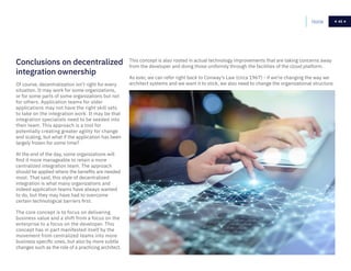 45Home 45
Of course, decentralization isn’t right for every
situation. It may work for some organizations,
or for some parts of some organizations but not
for others. Application teams for older
applications may not have the right skill sets
to take on the integration work. It may be that
integration specialists need to be seeded into
their team. This approach is a tool for
potentially creating greater agility for change
and scaling, but what if the application has been
largely frozen for some time?
At the end of the day, some organizations will
find it more manageable to retain a more
centralized integration team. The approach
should be applied where the benefits are needed
most. That said, this style of decentralized
integration is what many organizations and
indeed application teams have always wanted
to do, but they may have had to overcome
certain technological barriers first.
The core concept is to focus on delivering
business value and a shift from a focus on the
enterprise to a focus on the developer. This
concept has in part manifested itself by the
movement from centralized teams into more
business specific ones, but also by more subtle
changes such as the role of a practicing architect.
This concept is also rooted in actual technology improvements that are taking concerns away
from the developer and doing those uniformly through the facilities of the cloud platform.
As ever, we can refer right back to Conway’s Law (circa 1967) - if we’re changing the way we
architect systems and we want it to stick, we also need to change the organizational structure.
Conclusions on decentralized
integration ownership
 