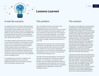 46
The problem
The main problem was lack of end state vision.
Because each piece of work was taken
independently teams often did the minimum amount
of work to accomplish the business objective. The
main motivators for each team were risk avoidance
and drive to meet project deadlines – and a desire
not to break any existing functionality. Since each
team had little experience with the code they needed
to change, they began making tactical decisions to
lower risk.
Developers were afraid to break currently working
functionality. As they began new work, they would
work around code that was authored from another
team. Therefore, all new code was appended to
existing code. The microservices continued growing
and growing over time, which then resulted in the
microservices not being so micro.
This lead to technical debt piling up. This technical
debt was not apparent over the first few releases,
but then, 5 or 6 releases in, this became a real
problem. The next release required the investment
of unravelling past tactical decisions. Over time the
re-hashing of previously made decisions outweighed
the agility that this organization structure had
originally produced.
Home 46
A real-life scenario
An organization who committed to decentralization
was working with a microservices architecture that
had now been widely adopted, and many small,
independent assets were created at a rapid pace. In
addition to that, the infrastructure had migrated over
to a Docker-based environment. The organization
didn’t believe they needed to align their developers
with specific technical assets.
The original thought was that any team could work
on any technical component. If the feature required
a team to add an element onto an existing screen,
that team was empowered and had free range to
modify whatever assets were needed to to
accomplish the business goal. There was a level of
coordination that occurred before the feature was
worked on so that no two teams would be working
on the same code at the same time. This avoided the
need for merging of code.
In the beginning, for the first 4-5 releases, this
worked out beautifully. Teams could work
independently and could move quickly. However,
over time problems started to arise.
Lessons Learned
The solution
The solution was to align teams to microservices
components, and create clear delineation of
responsibilities. These needed to be done
through a rational approach. The first step was
to break down the entire solution into bounded
contexts, then assign teams ownership over
those bounded context. A bounded context is
simply a business objective and a grouping of
business functions. An individual team could
own many microservices components,
however those assets all had to be aligned to
the same business objective. Clear lines of
ownership and responsibility meant that the
team thought more strategically about code
modifications. The gravity of creating good
regression tests was now much more
important since each team knew they would
have to live with their past decisions.
Importantly, another dimension of these new
ownership lines meant less handoffs between
teams to accomplish a business objective.
One team would own the business function
from start to finish - they would modify the
front-end code, the integration layer and the
back-end code, including the storage. This
grouping of assets is clearly defined in
microservices architecture, and that principle
should also carry through to organization
structures to reduce the handoffs between
teams and increase operational efficiency.
 